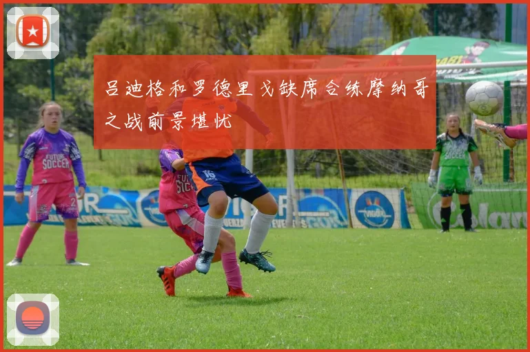 吕迪格和罗德里戈缺席合练摩纳哥之战前景堪忧
