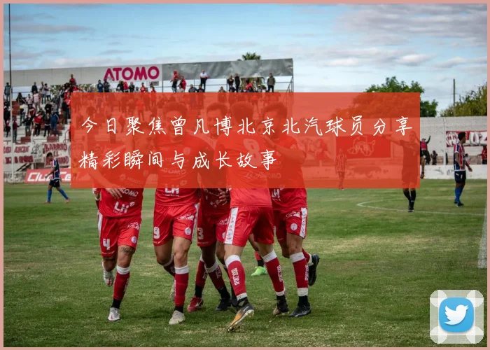 今日聚焦曾凡博北京北汽球员分享精彩瞬间与成长故事