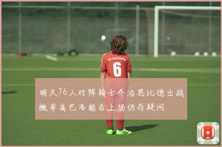 明天76人对阵骑士乔治恩比德出战概率高巴洛能否上场仍存疑问