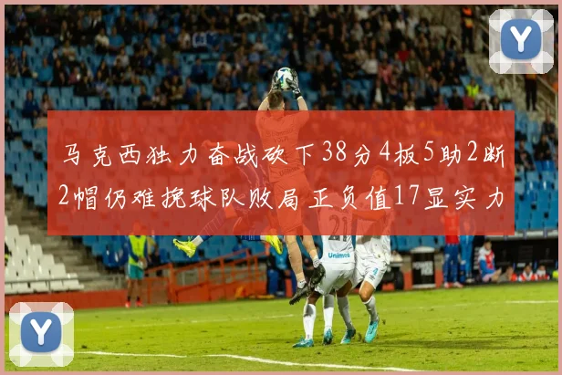 马克西独力奋战砍下38分4板5助2断2帽仍难挽球队败局正负值17显实力