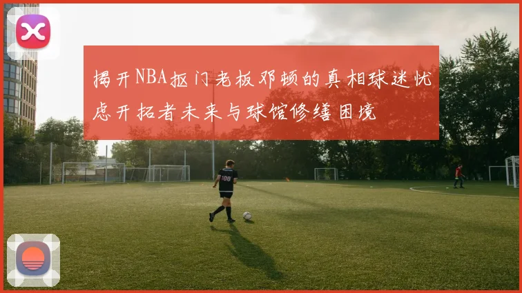 揭开NBA抠门老板邓顿的真相球迷忧虑开拓者未来与球馆修缮困境