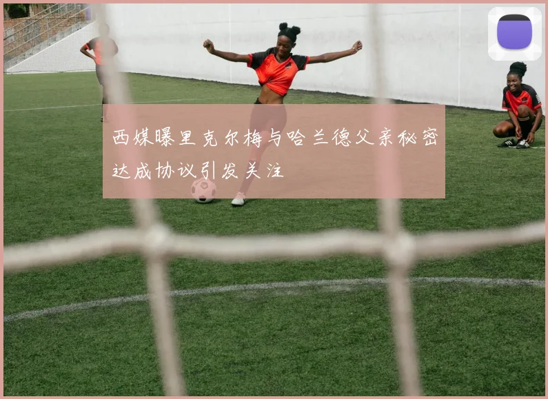 西媒曝里克尔梅与哈兰德父亲秘密达成协议引发关注