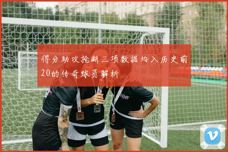 得分助攻抢断三项数据均入历史前20的传奇球员解析