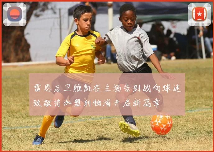 雷恩后卫雅凯在主场告别战向球迷致敬将加盟利物浦开启新篇章