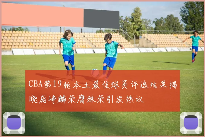 CBA第19轮本土最佳球员评选结果揭晓庞峥麟荣膺殊荣引发热议