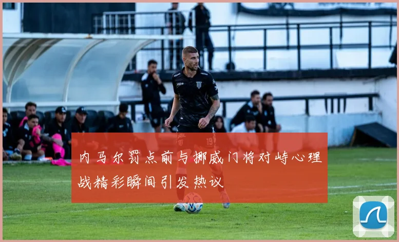 内马尔罚点前与挪威门将对峙心理战精彩瞬间引发热议