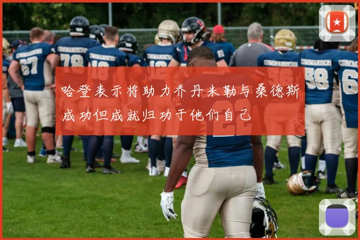 哈登表示将助力乔丹米勒与桑德斯成功但成就归功于他们自己