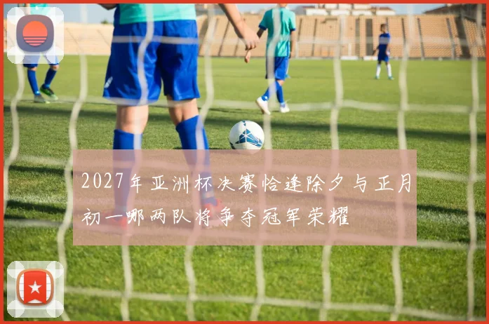 2027年亚洲杯决赛恰逢除夕与正月初一哪两队将争夺冠军荣耀
