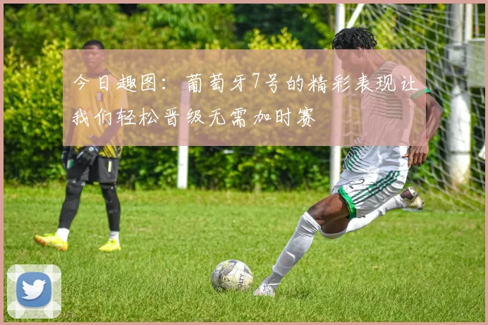 今日趣图：葡萄牙7号的精彩表现让我们轻松晋级无需加时赛