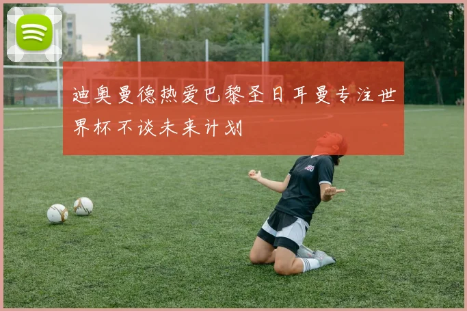 迪奥曼德热爱巴黎圣日耳曼专注世界杯不谈未来计划
