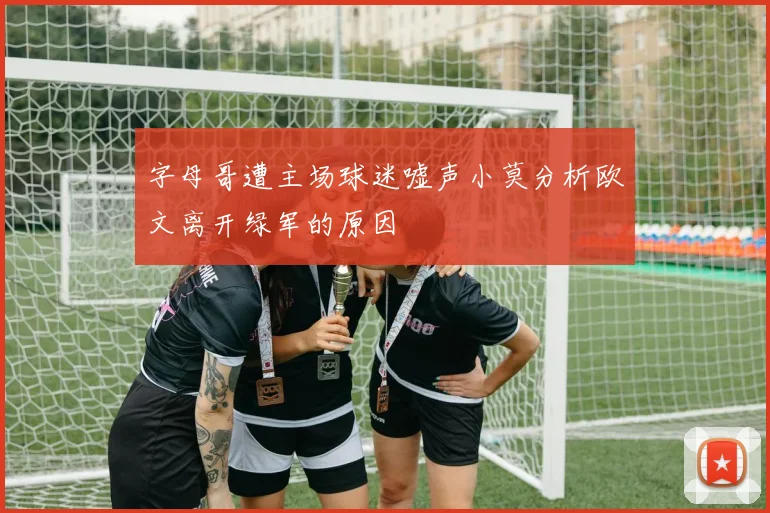 字母哥遭主场球迷嘘声小莫分析欧文离开绿军的原因