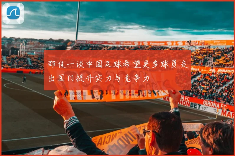 邵佳一谈中国足球希望更多球员走出国门提升实力与竞争力