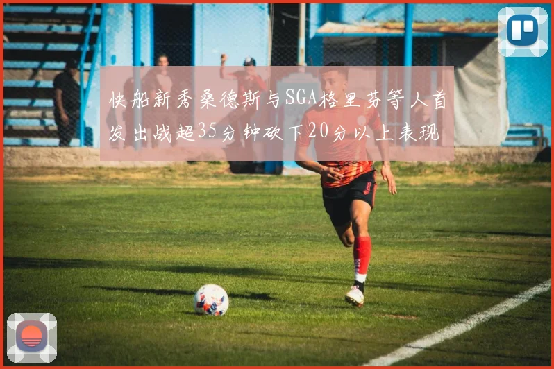 快船新秀桑德斯与SGA格里芬等人首发出战超35分钟砍下20分以上表现亮眼